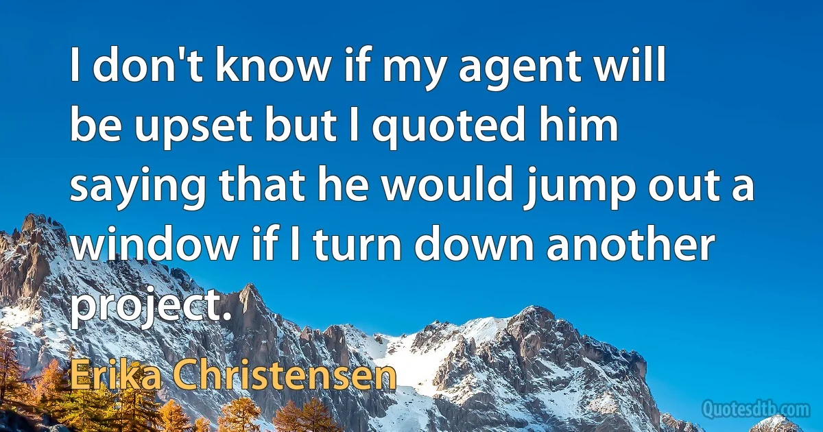 I don't know if my agent will be upset but I quoted him saying that he would jump out a window if I turn down another project. (Erika Christensen)