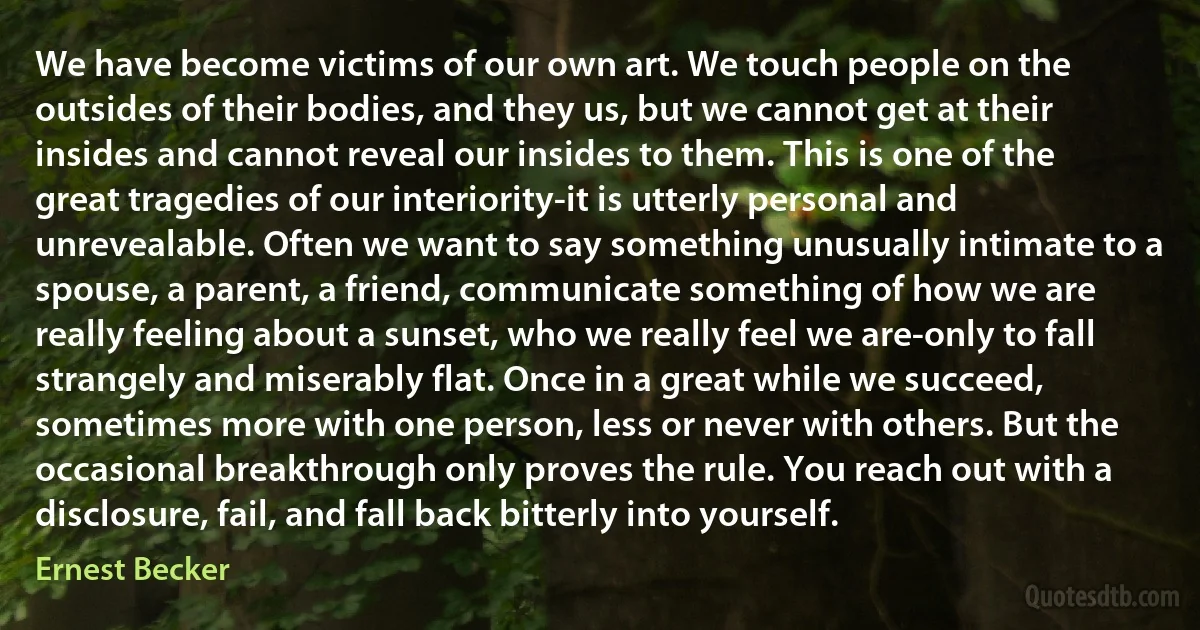 We have become victims of our own art. We touch people on the outsides of their bodies, and they us, but we cannot get at their insides and cannot reveal our insides to them. This is one of the great tragedies of our interiority-it is utterly personal and unrevealable. Often we want to say something unusually intimate to a spouse, a parent, a friend, communicate something of how we are really feeling about a sunset, who we really feel we are-only to fall strangely and miserably flat. Once in a great while we succeed, sometimes more with one person, less or never with others. But the occasional breakthrough only proves the rule. You reach out with a disclosure, fail, and fall back bitterly into yourself. (Ernest Becker)