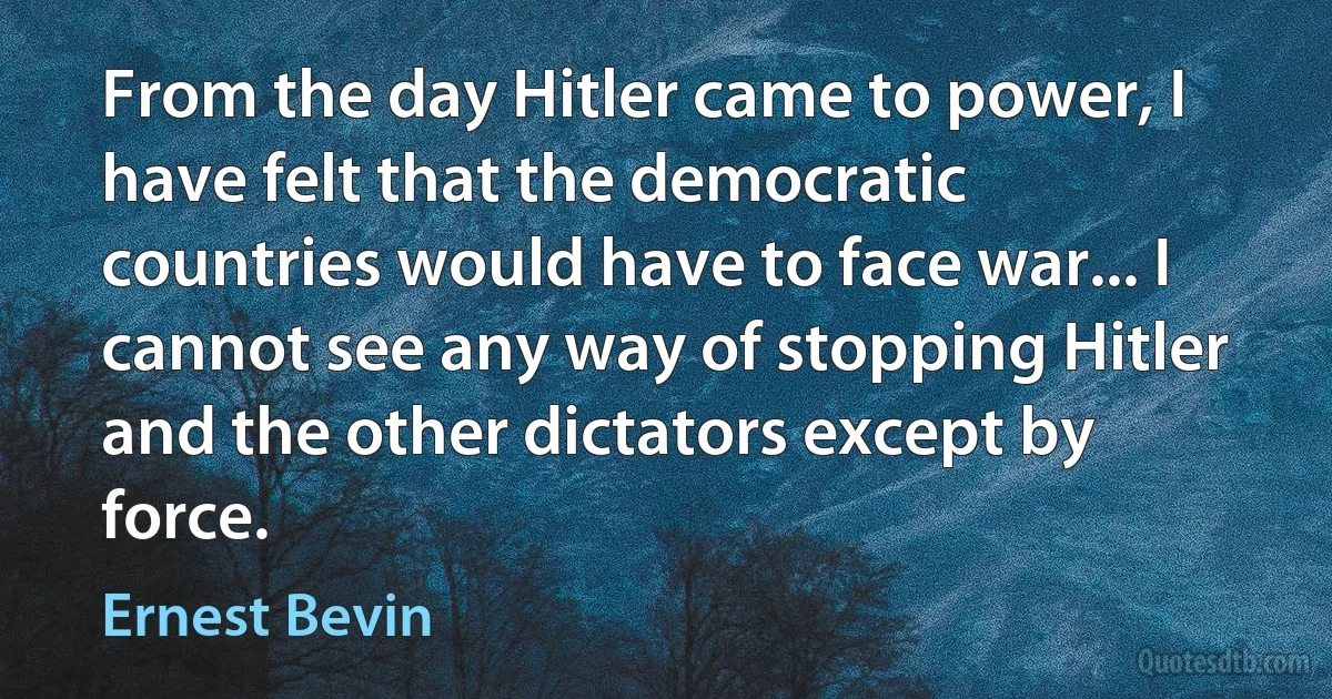 From the day Hitler came to power, I have felt that the democratic countries would have to face war... I cannot see any way of stopping Hitler and the other dictators except by force. (Ernest Bevin)