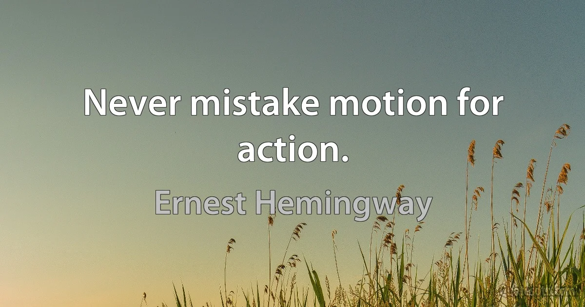 Never mistake motion for action. (Ernest Hemingway)