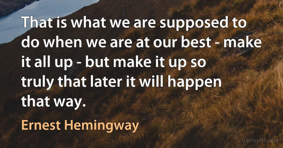 That is what we are supposed to do when we are at our best - make it all up - but make it up so truly that later it will happen that way. (Ernest Hemingway)