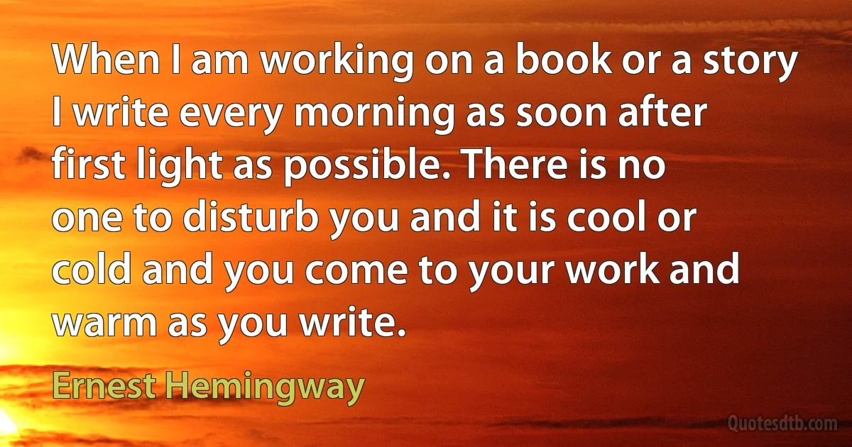 When I am working on a book or a story I write every morning as soon after first light as possible. There is no one to disturb you and it is cool or cold and you come to your work and warm as you write. (Ernest Hemingway)