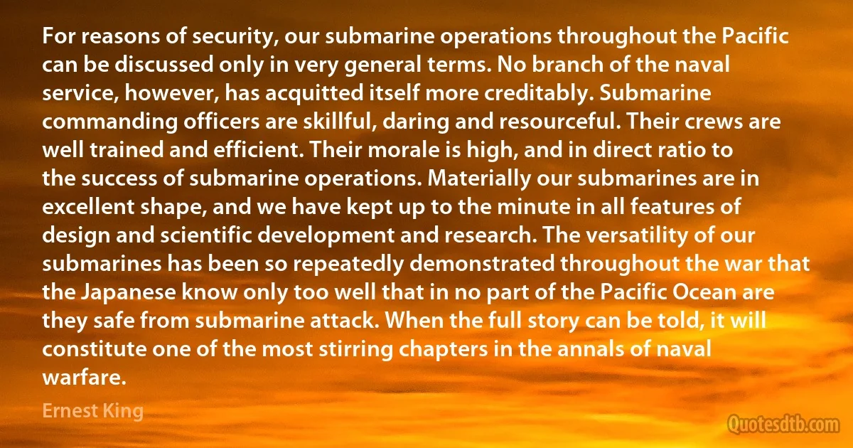 For reasons of security, our submarine operations throughout the Pacific can be discussed only in very general terms. No branch of the naval service, however, has acquitted itself more creditably. Submarine commanding officers are skillful, daring and resourceful. Their crews are well trained and efficient. Their morale is high, and in direct ratio to the success of submarine operations. Materially our submarines are in excellent shape, and we have kept up to the minute in all features of design and scientific development and research. The versatility of our submarines has been so repeatedly demonstrated throughout the war that the Japanese know only too well that in no part of the Pacific Ocean are they safe from submarine attack. When the full story can be told, it will constitute one of the most stirring chapters in the annals of naval warfare. (Ernest King)