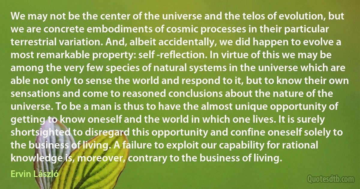 We may not be the center of the universe and the telos of evolution, but we are concrete embodiments of cosmic processes in their particular terrestrial variation. And, albeit accidentally, we did happen to evolve a most remarkable property: self -reflection. In virtue of this we may be among the very few species of natural systems in the universe which are able not only to sense the world and respond to it, but to know their own sensations and come to reasoned conclusions about the nature of the universe. To be a man is thus to have the almost unique opportunity of getting to know oneself and the world in which one lives. It is surely shortsighted to disregard this opportunity and confine oneself solely to the business of living. A failure to exploit our capability for rational knowledge is, moreover, contrary to the business of living. (Ervin László)