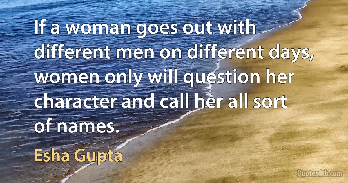 If a woman goes out with different men on different days, women only will question her character and call her all sort of names. (Esha Gupta)