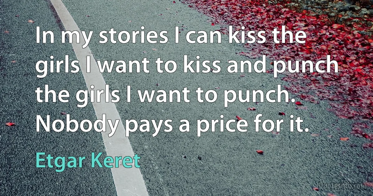 In my stories I can kiss the girls I want to kiss and punch the girls I want to punch. Nobody pays a price for it. (Etgar Keret)