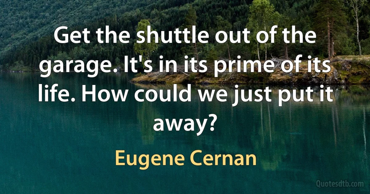 Get the shuttle out of the garage. It's in its prime of its life. How could we just put it away? (Eugene Cernan)