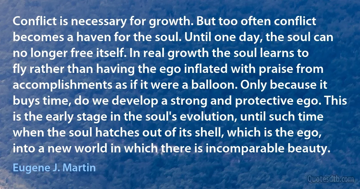 Conflict is necessary for growth. But too often conflict becomes a haven for the soul. Until one day, the soul can no longer free itself. In real growth the soul learns to fly rather than having the ego inflated with praise from accomplishments as if it were a balloon. Only because it buys time, do we develop a strong and protective ego. This is the early stage in the soul's evolution, until such time when the soul hatches out of its shell, which is the ego, into a new world in which there is incomparable beauty. (Eugene J. Martin)