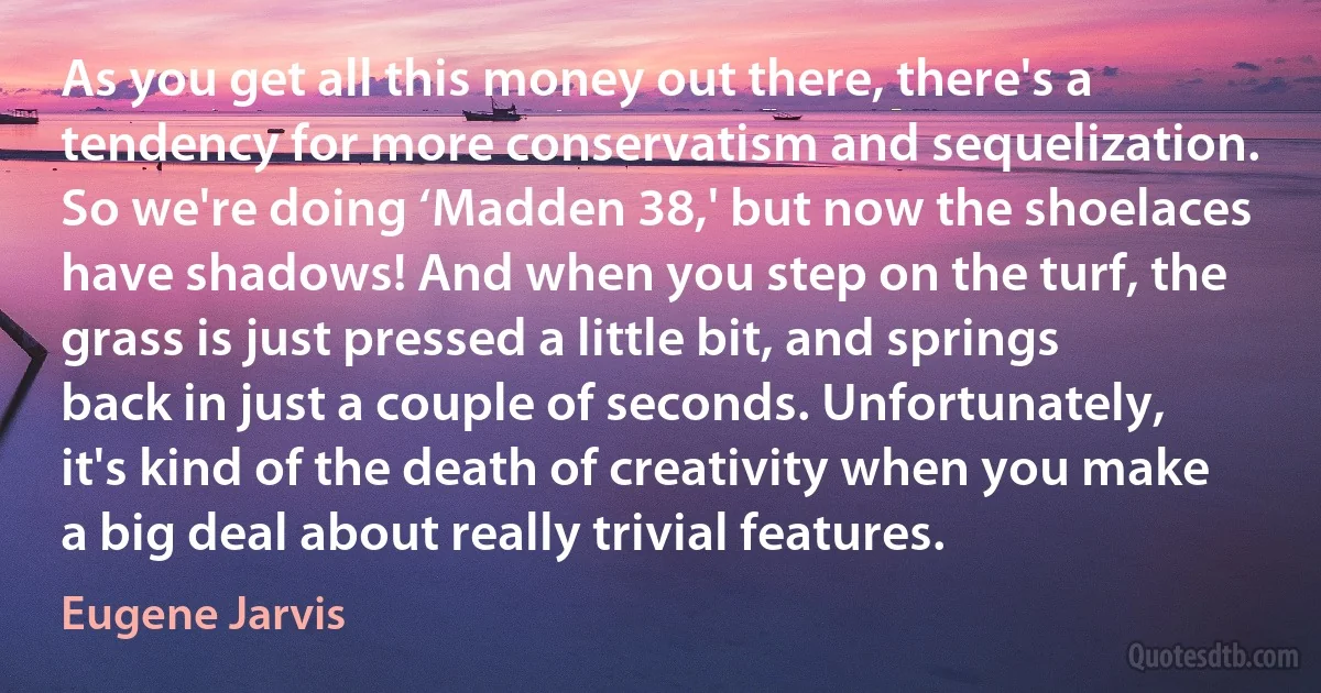 As you get all this money out there, there's a tendency for more conservatism and sequelization. So we're doing ‘Madden 38,' but now the shoelaces have shadows! And when you step on the turf, the grass is just pressed a little bit, and springs back in just a couple of seconds. Unfortunately, it's kind of the death of creativity when you make a big deal about really trivial features. (Eugene Jarvis)