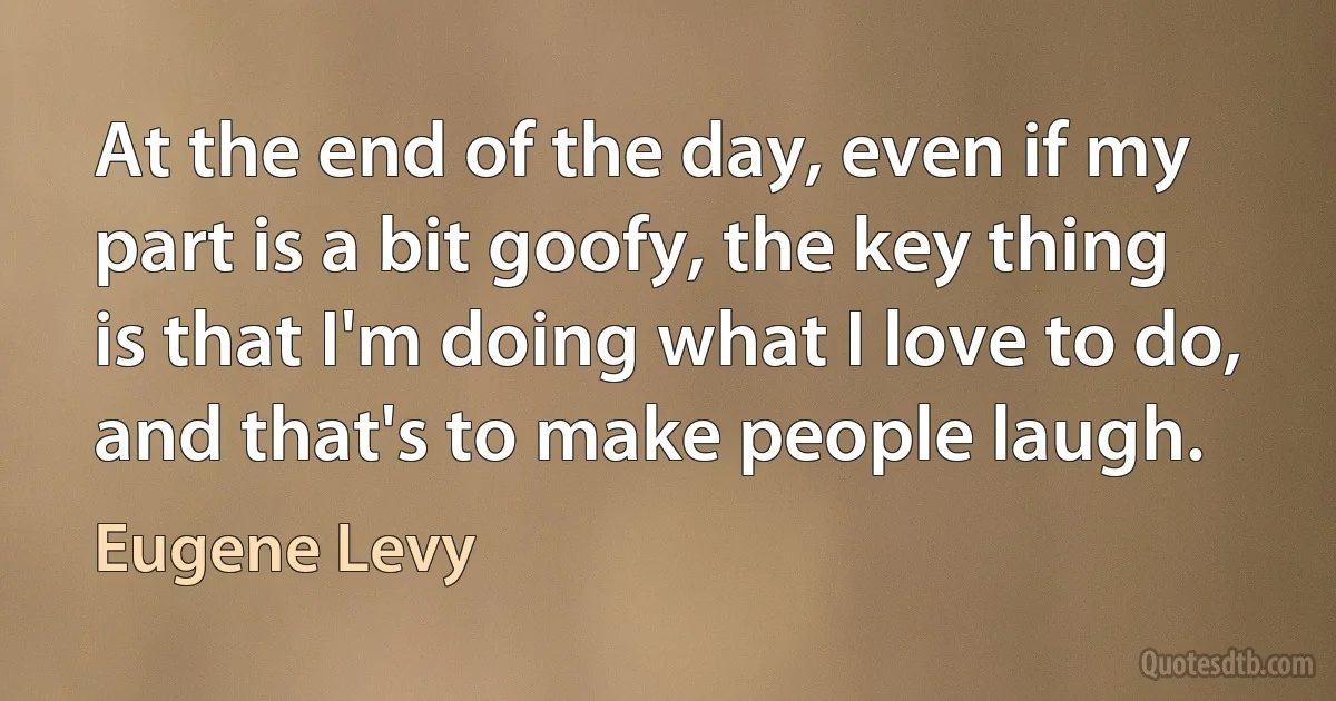 At the end of the day, even if my part is a bit goofy, the key thing is that I'm doing what I love to do, and that's to make people laugh. (Eugene Levy)