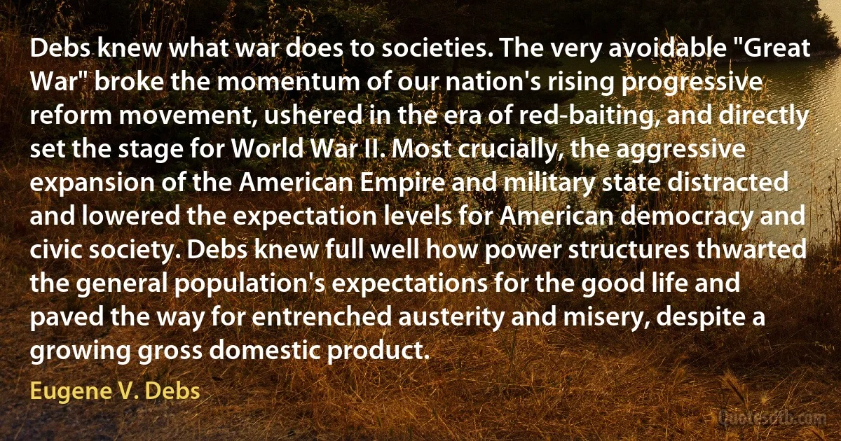 Debs knew what war does to societies. The very avoidable "Great War" broke the momentum of our nation's rising progressive reform movement, ushered in the era of red-baiting, and directly set the stage for World War II. Most crucially, the aggressive expansion of the American Empire and military state distracted and lowered the expectation levels for American democracy and civic society. Debs knew full well how power structures thwarted the general population's expectations for the good life and paved the way for entrenched austerity and misery, despite a growing gross domestic product. (Eugene V. Debs)