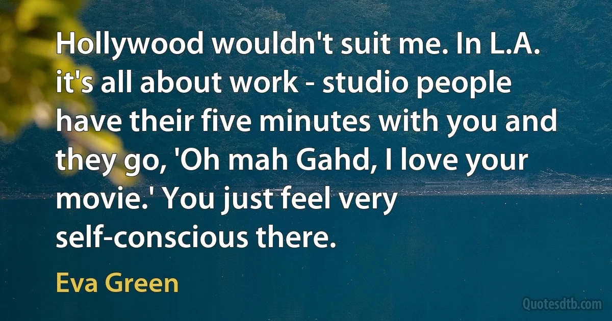 Hollywood wouldn't suit me. In L.A. it's all about work - studio people have their five minutes with you and they go, 'Oh mah Gahd, I love your movie.' You just feel very self-conscious there. (Eva Green)