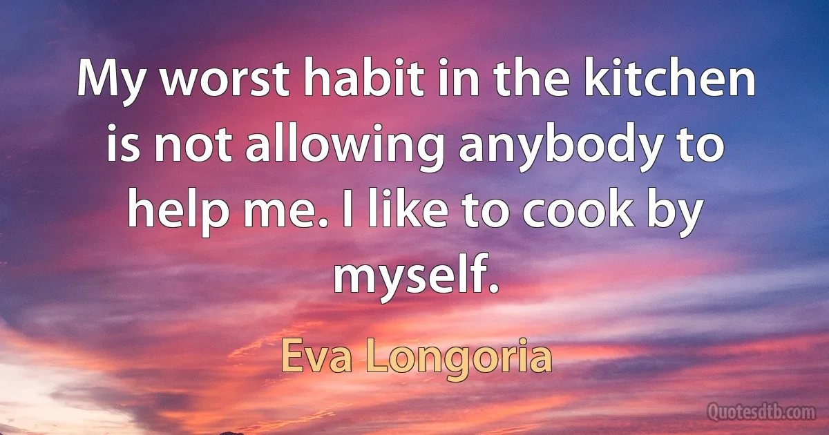 My worst habit in the kitchen is not allowing anybody to help me. I like to cook by myself. (Eva Longoria)