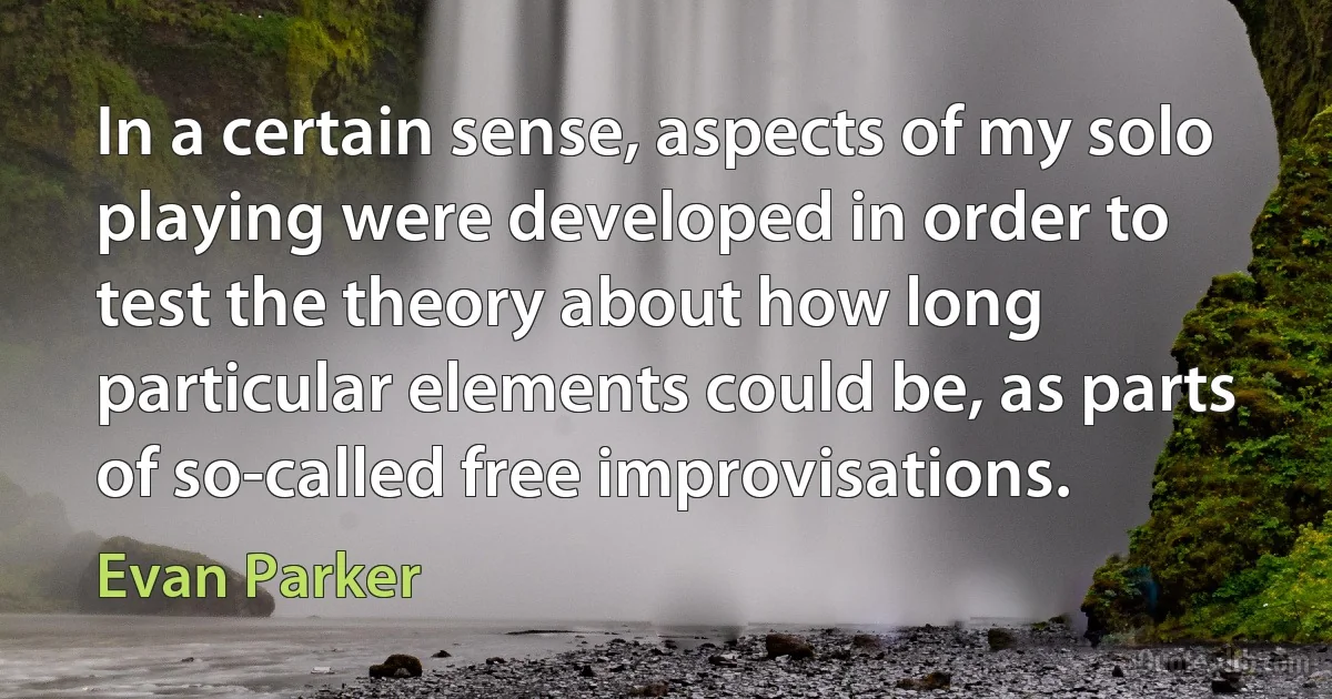 In a certain sense, aspects of my solo playing were developed in order to test the theory about how long particular elements could be, as parts of so-called free improvisations. (Evan Parker)