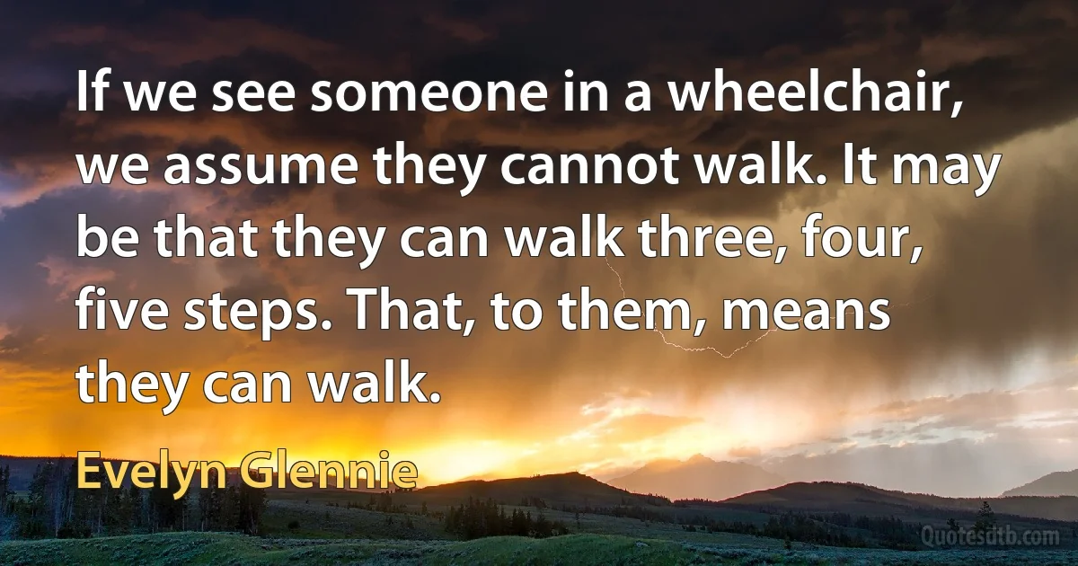 If we see someone in a wheelchair, we assume they cannot walk. It may be that they can walk three, four, five steps. That, to them, means they can walk. (Evelyn Glennie)