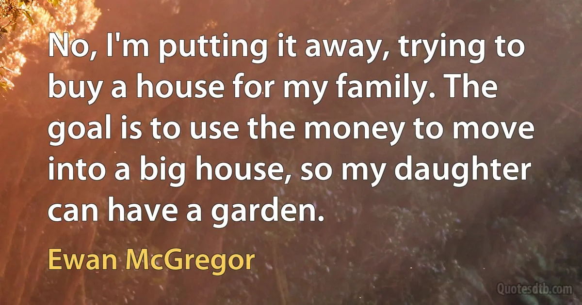 No, I'm putting it away, trying to buy a house for my family. The goal is to use the money to move into a big house, so my daughter can have a garden. (Ewan McGregor)