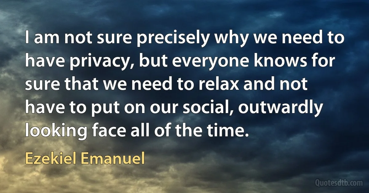 I am not sure precisely why we need to have privacy, but everyone knows for sure that we need to relax and not have to put on our social, outwardly looking face all of the time. (Ezekiel Emanuel)