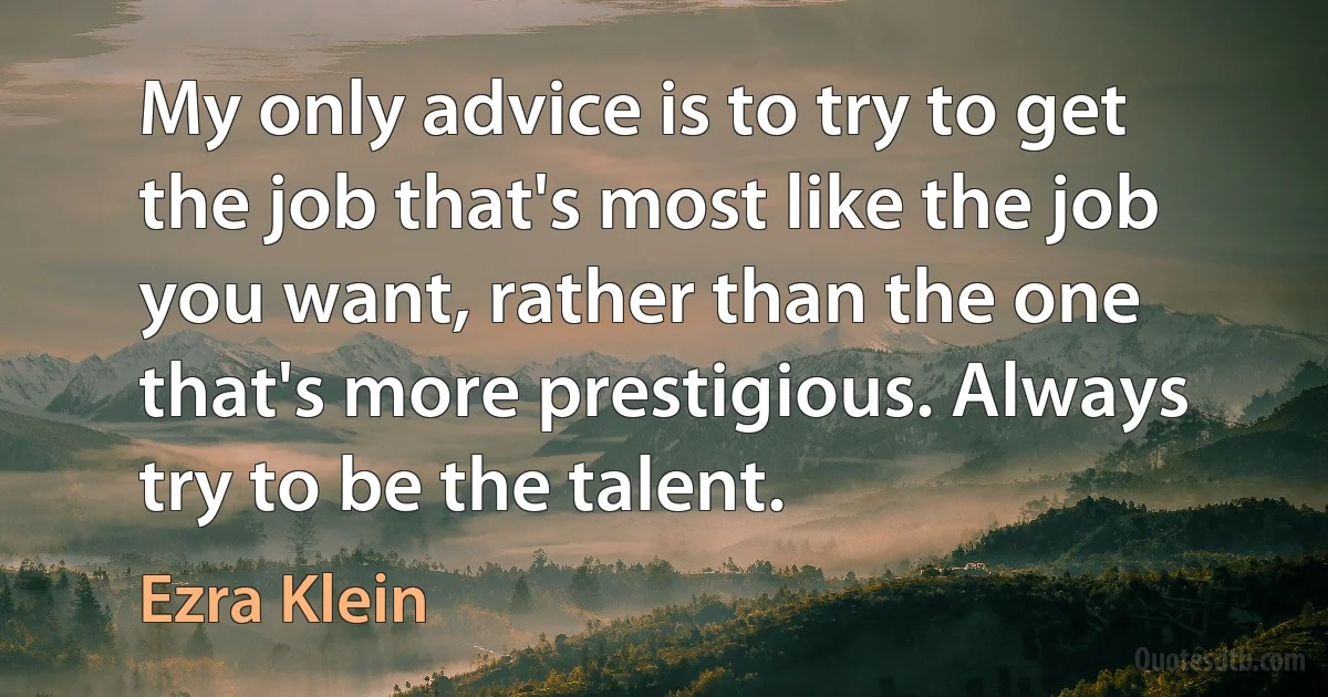 My only advice is to try to get the job that's most like the job you want, rather than the one that's more prestigious. Always try to be the talent. (Ezra Klein)