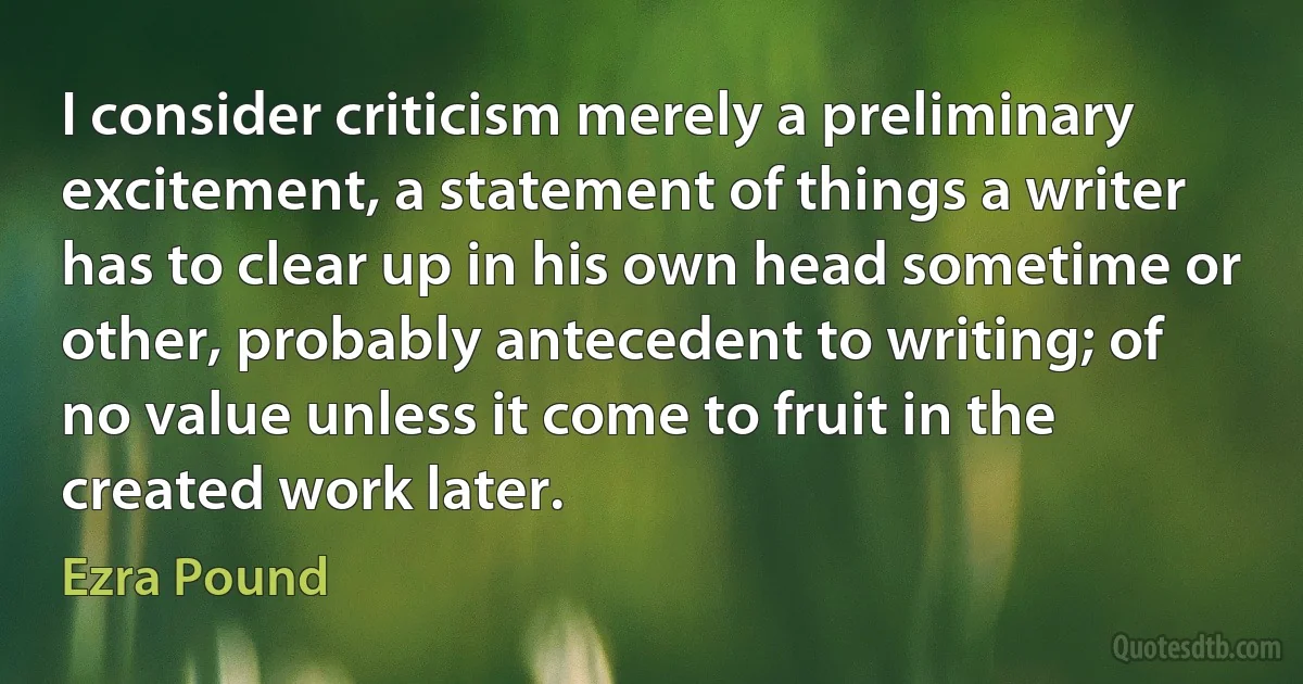 I consider criticism merely a preliminary excitement, a statement of things a writer has to clear up in his own head sometime or other, probably antecedent to writing; of no value unless it come to fruit in the created work later. (Ezra Pound)