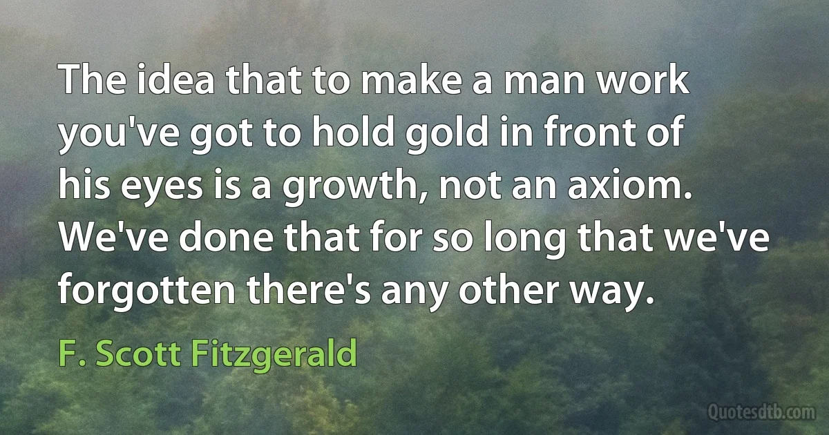 The idea that to make a man work you've got to hold gold in front of his eyes is a growth, not an axiom. We've done that for so long that we've forgotten there's any other way. (F. Scott Fitzgerald)