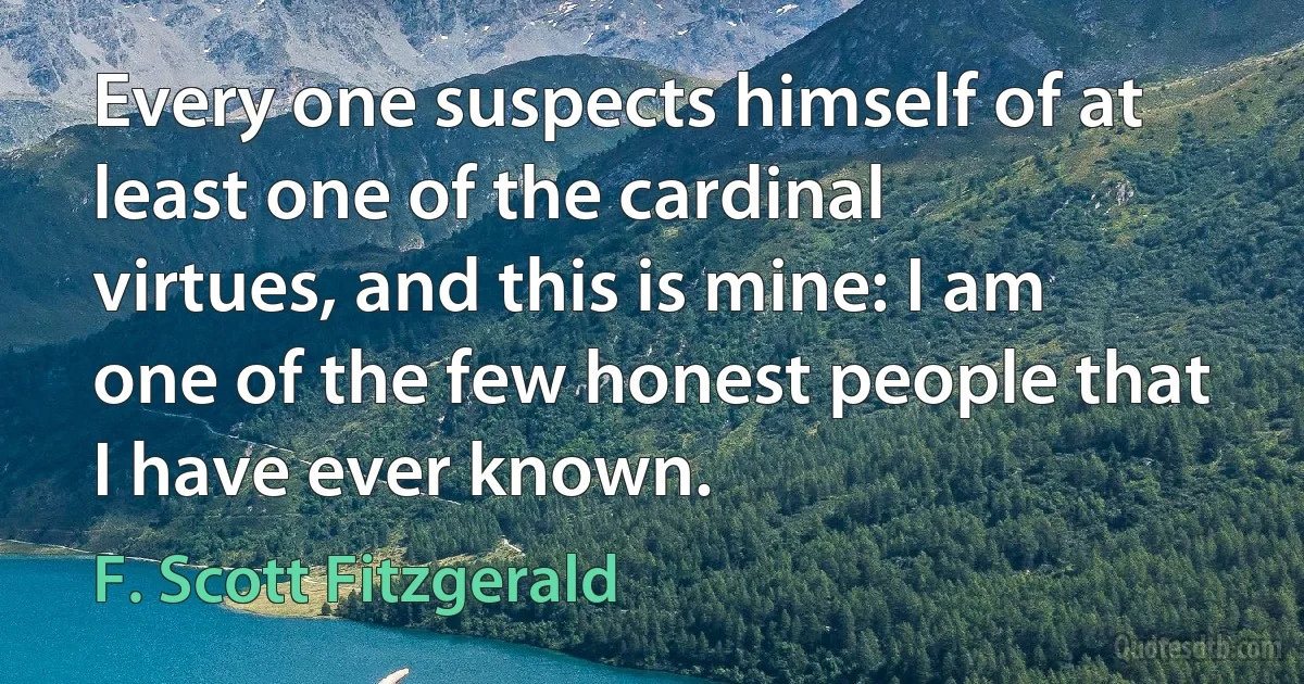 Every one suspects himself of at least one of the cardinal virtues, and this is mine: I am one of the few honest people that I have ever known. (F. Scott Fitzgerald)