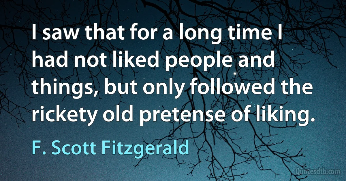 I saw that for a long time I had not liked people and things, but only followed the rickety old pretense of liking. (F. Scott Fitzgerald)