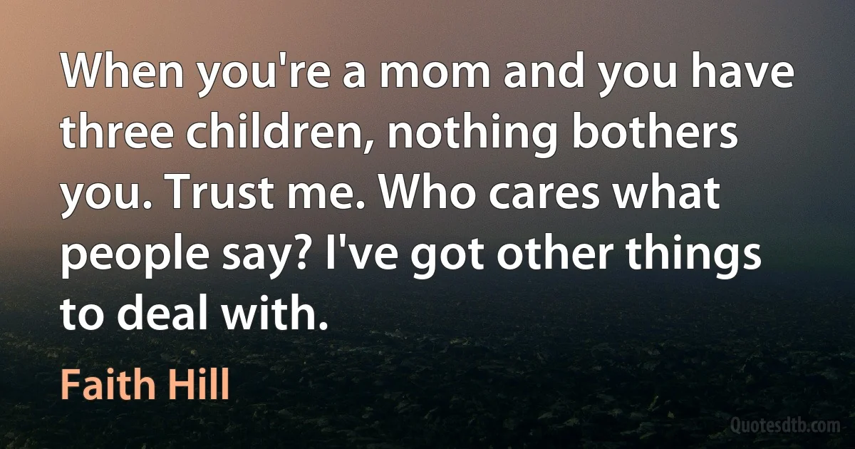 When you're a mom and you have three children, nothing bothers you. Trust me. Who cares what people say? I've got other things to deal with. (Faith Hill)