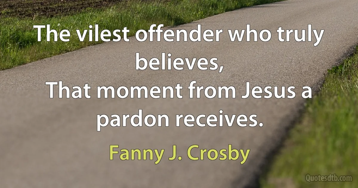 The vilest offender who truly believes,
That moment from Jesus a pardon receives. (Fanny J. Crosby)