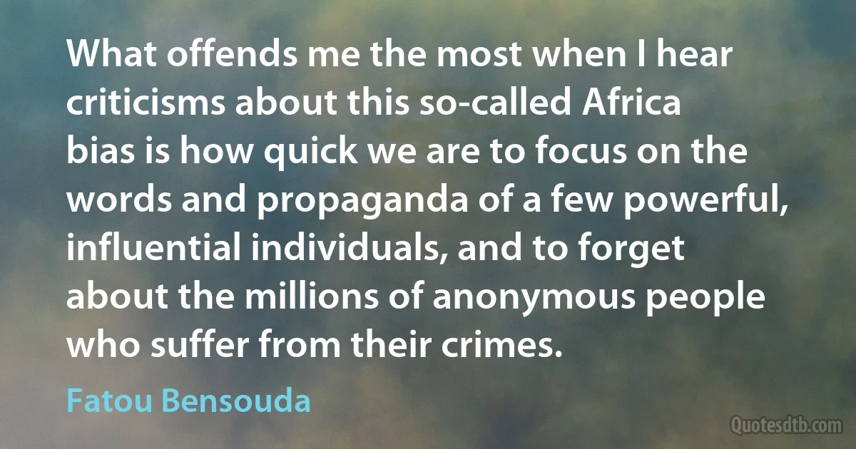 What offends me the most when I hear criticisms about this so-called Africa bias is how quick we are to focus on the words and propaganda of a few powerful, influential individuals, and to forget about the millions of anonymous people who suffer from their crimes. (Fatou Bensouda)