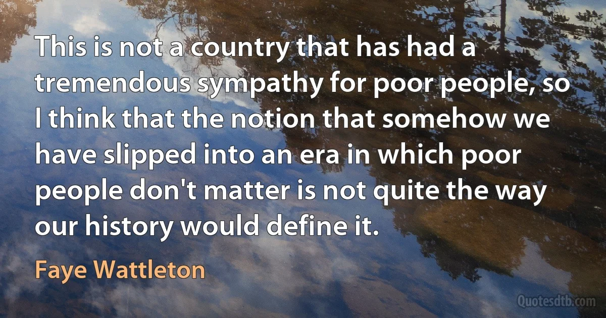 This is not a country that has had a tremendous sympathy for poor people, so I think that the notion that somehow we have slipped into an era in which poor people don't matter is not quite the way our history would define it. (Faye Wattleton)