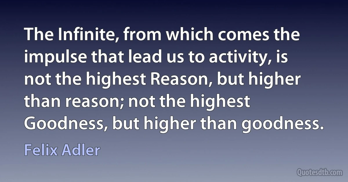 The Infinite, from which comes the impulse that lead us to activity, is not the highest Reason, but higher than reason; not the highest Goodness, but higher than goodness. (Felix Adler)