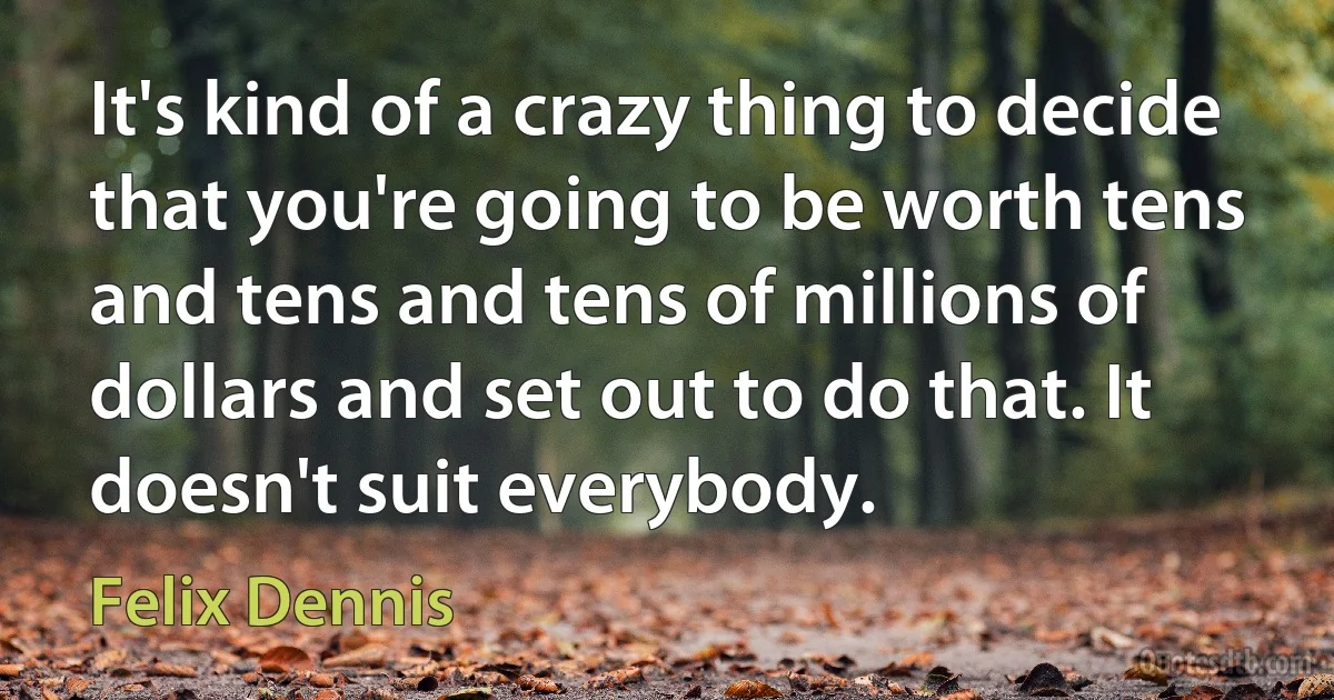 It's kind of a crazy thing to decide that you're going to be worth tens and tens and tens of millions of dollars and set out to do that. It doesn't suit everybody. (Felix Dennis)