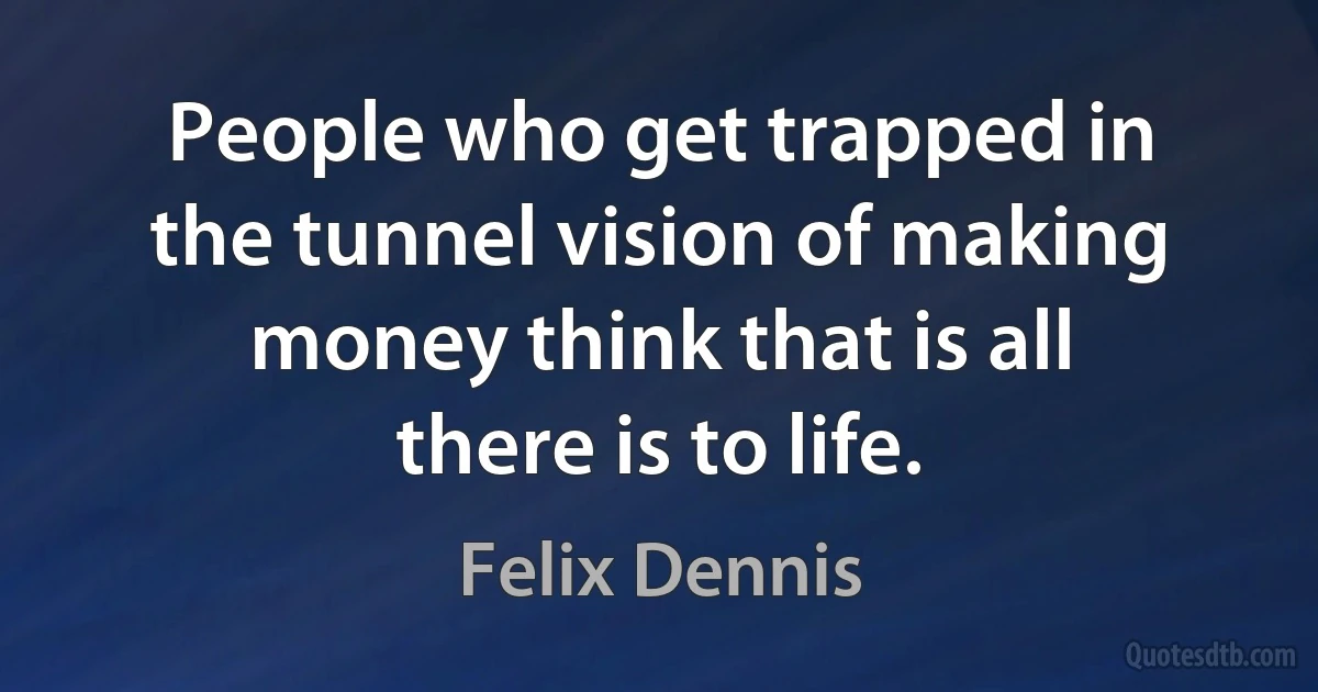 People who get trapped in the tunnel vision of making money think that is all there is to life. (Felix Dennis)