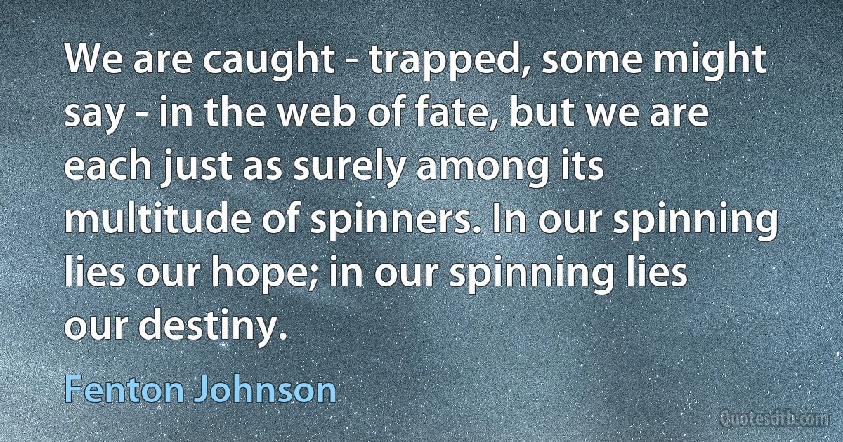 We are caught - trapped, some might say - in the web of fate, but we are each just as surely among its multitude of spinners. In our spinning lies our hope; in our spinning lies our destiny. (Fenton Johnson)