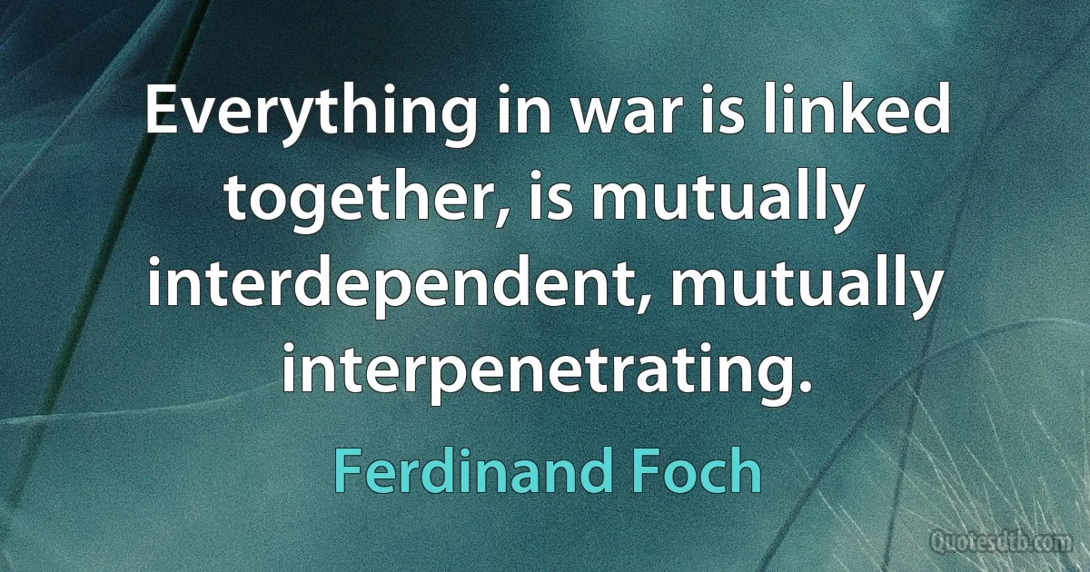 Everything in war is linked together, is mutually interdependent, mutually interpenetrating. (Ferdinand Foch)