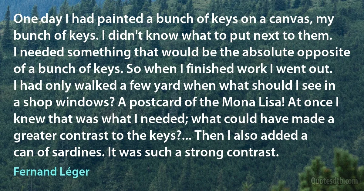 One day I had painted a bunch of keys on a canvas, my bunch of keys. I didn't know what to put next to them. I needed something that would be the absolute opposite of a bunch of keys. So when I finished work I went out. I had only walked a few yard when what should I see in a shop windows? A postcard of the Mona Lisa! At once I knew that was what I needed; what could have made a greater contrast to the keys?... Then I also added a can of sardines. It was such a strong contrast. (Fernand Léger)