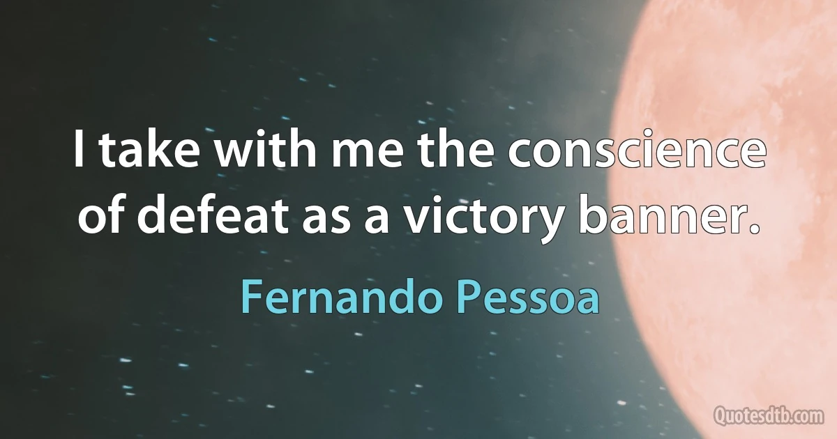 I take with me the conscience of defeat as a victory banner. (Fernando Pessoa)