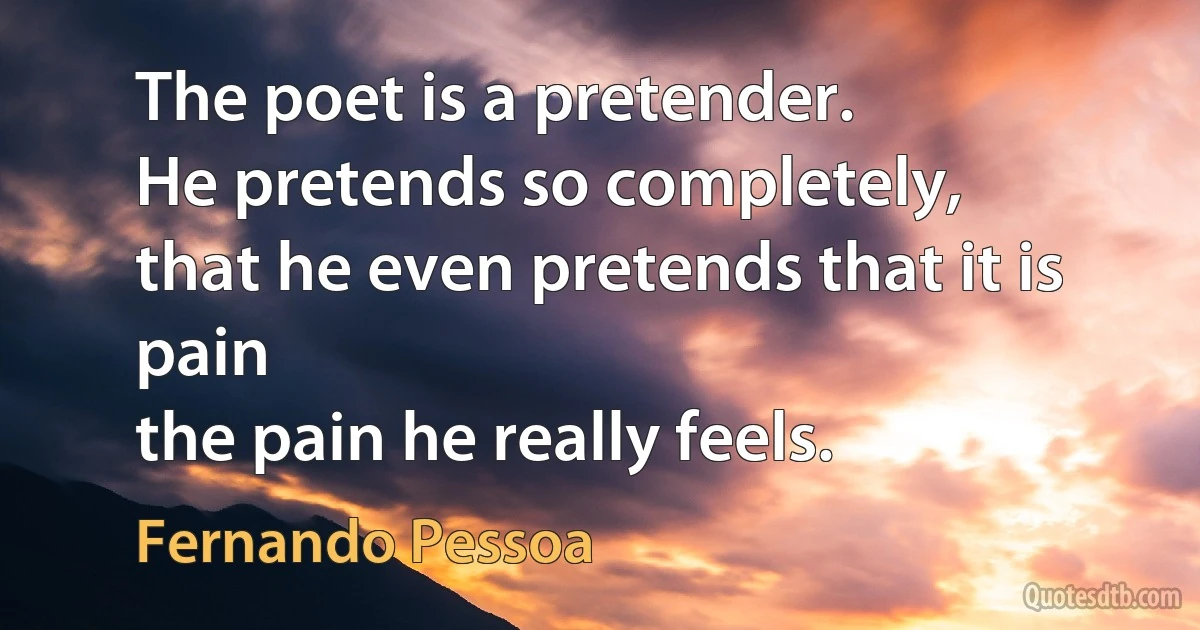 The poet is a pretender.
He pretends so completely,
that he even pretends that it is pain
the pain he really feels. (Fernando Pessoa)