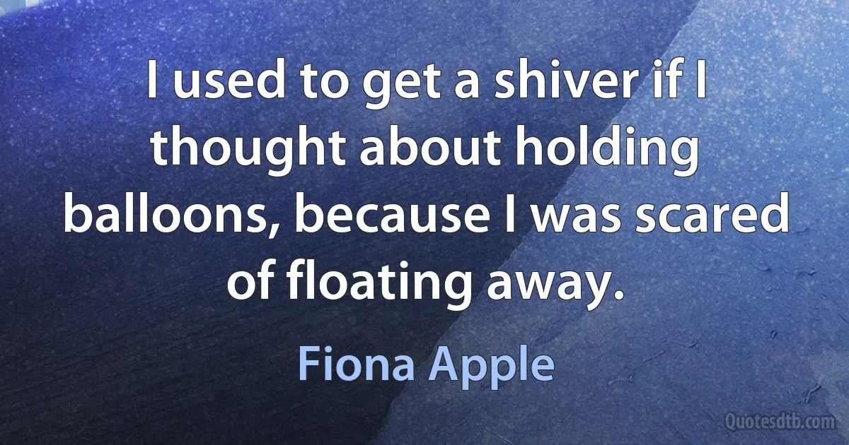 I used to get a shiver if I thought about holding balloons, because I was scared of floating away. (Fiona Apple)