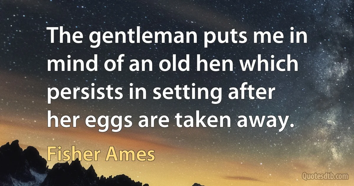 The gentleman puts me in mind of an old hen which persists in setting after her eggs are taken away. (Fisher Ames)