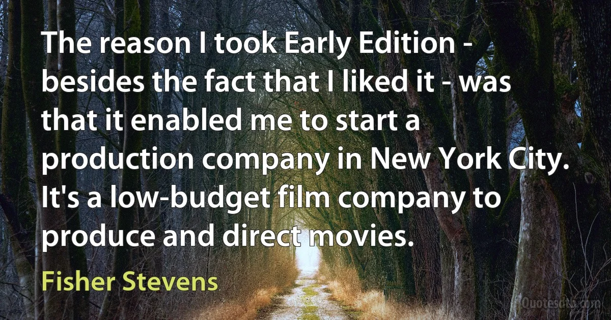 The reason I took Early Edition - besides the fact that I liked it - was that it enabled me to start a production company in New York City. It's a low-budget film company to produce and direct movies. (Fisher Stevens)