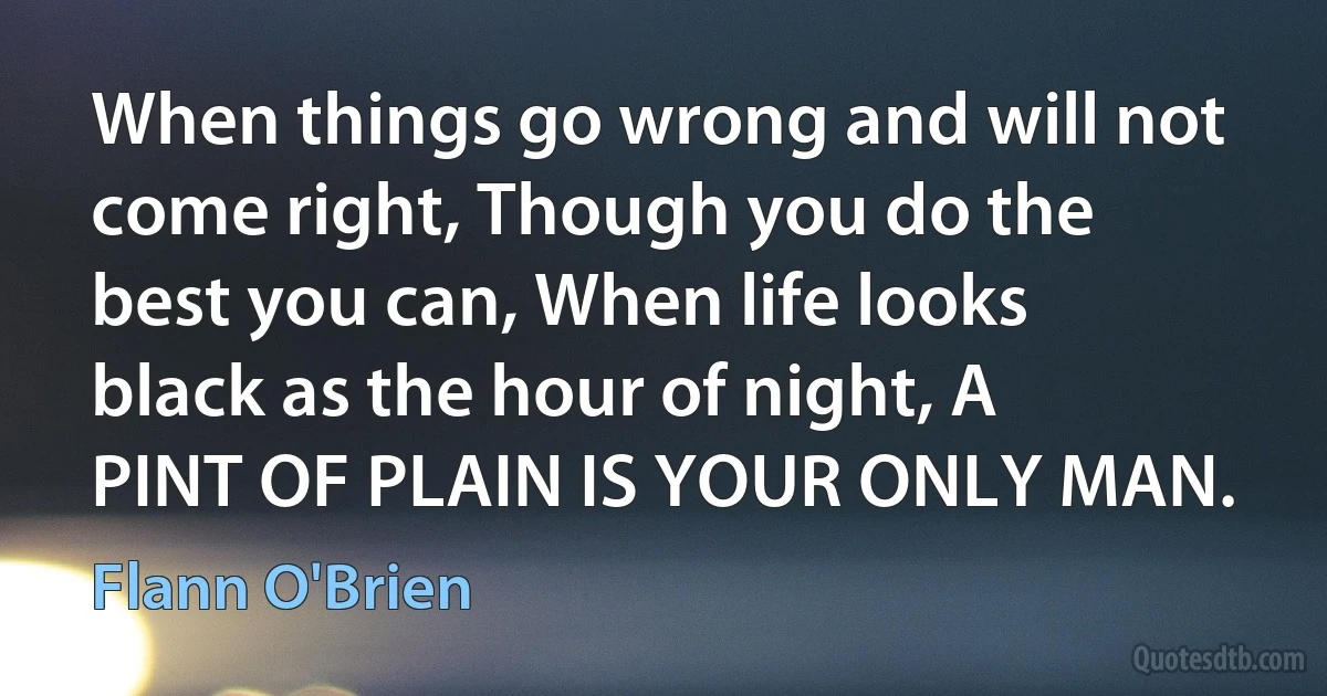 When things go wrong and will not come right, Though you do the best you can, When life looks black as the hour of night, A PINT OF PLAIN IS YOUR ONLY MAN. (Flann O'Brien)