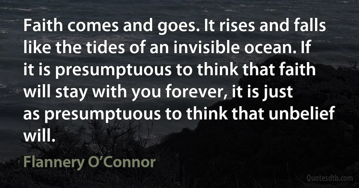 Faith comes and goes. It rises and falls like the tides of an invisible ocean. If it is presumptuous to think that faith will stay with you forever, it is just as presumptuous to think that unbelief will. (Flannery O’Connor)