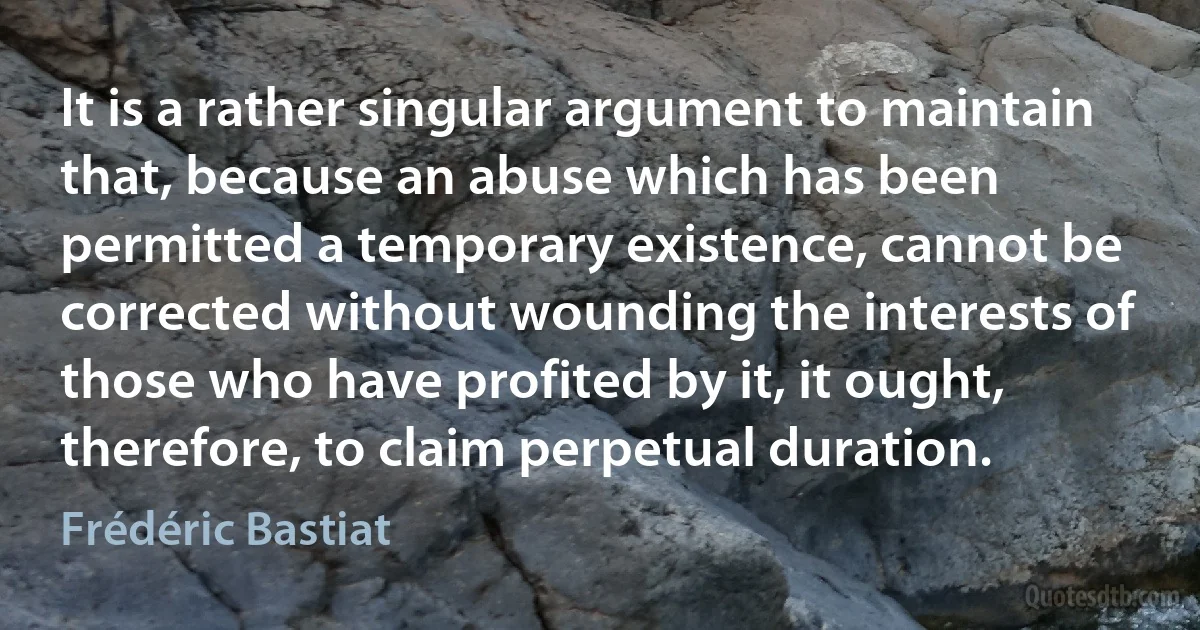 It is a rather singular argument to maintain that, because an abuse which has been permitted a temporary existence, cannot be corrected without wounding the interests of those who have profited by it, it ought, therefore, to claim perpetual duration. (Frédéric Bastiat)