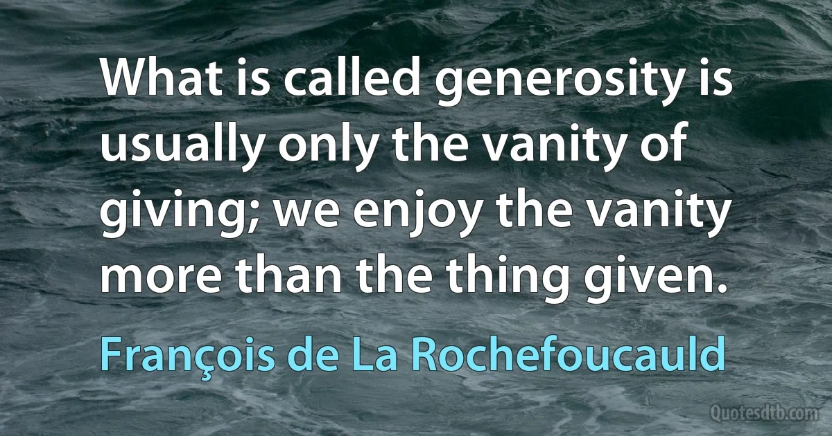 What is called generosity is usually only the vanity of giving; we enjoy the vanity more than the thing given. (François de La Rochefoucauld)