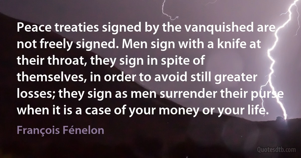 Peace treaties signed by the vanquished are not freely signed. Men sign with a knife at their throat, they sign in spite of themselves, in order to avoid still greater losses; they sign as men surrender their purse when it is a case of your money or your life. (François Fénelon)