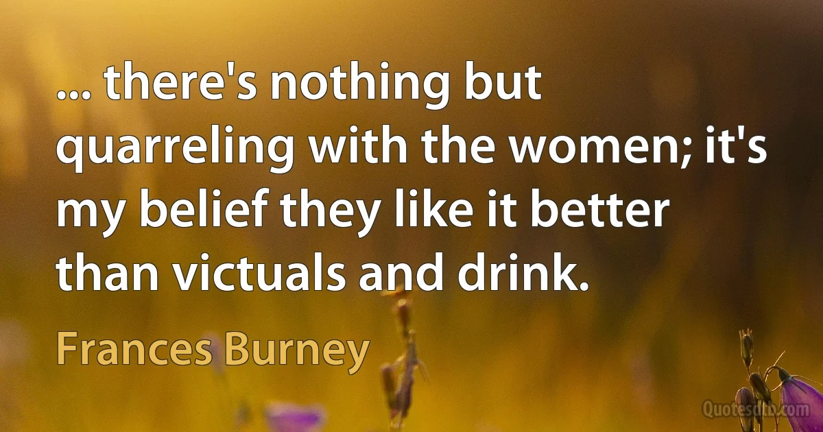 ... there's nothing but quarreling with the women; it's my belief they like it better than victuals and drink. (Frances Burney)