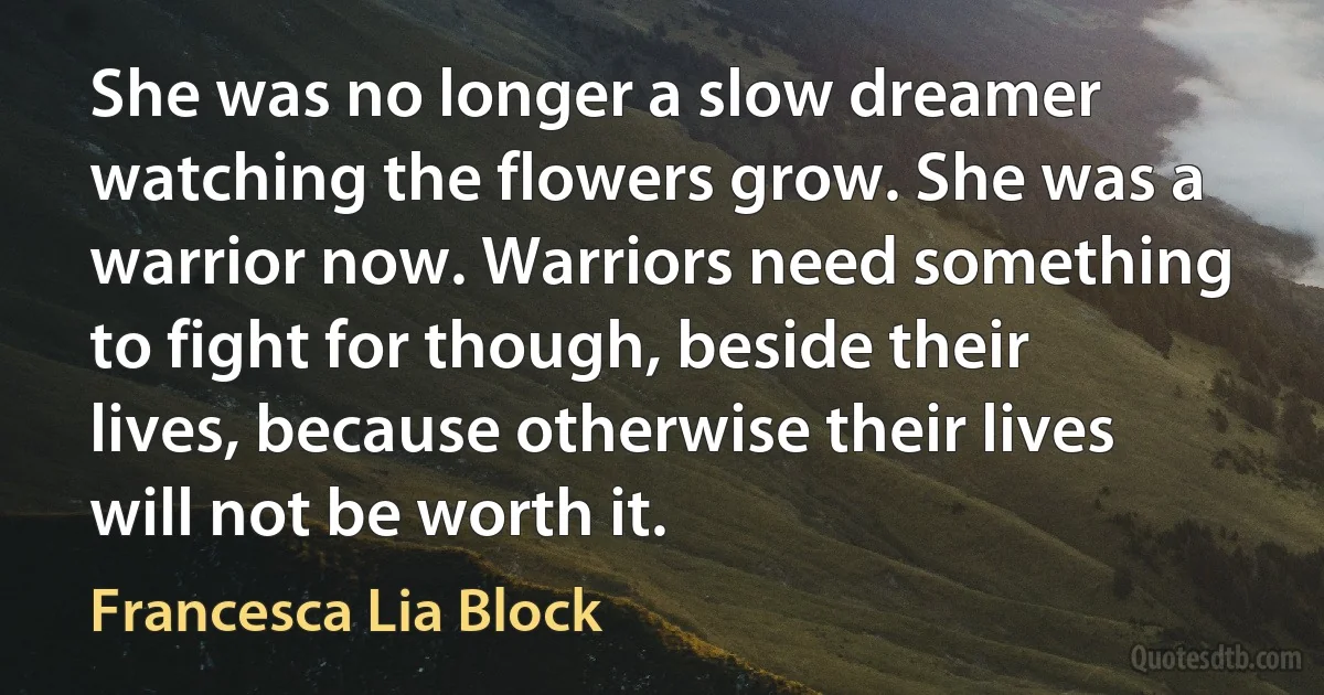 She was no longer a slow dreamer watching the flowers grow. She was a warrior now. Warriors need something to fight for though, beside their lives, because otherwise their lives will not be worth it. (Francesca Lia Block)