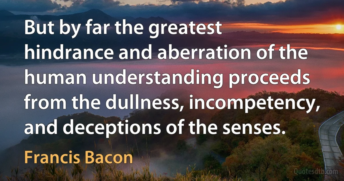 But by far the greatest hindrance and aberration of the human understanding proceeds from the dullness, incompetency, and deceptions of the senses. (Francis Bacon)