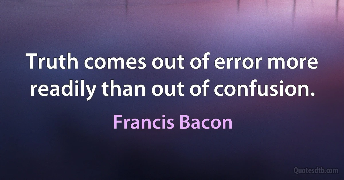 Truth comes out of error more readily than out of confusion. (Francis Bacon)